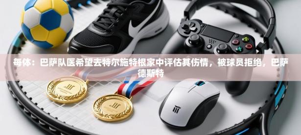 每体：巴萨队医希望去特尔施特根家中评估其伤情，被球员拒绝，巴萨德斯特