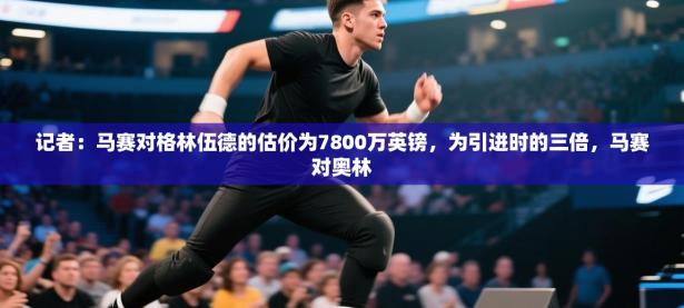 记者：马赛对格林伍德的估价为7800万英镑，为引进时的三倍，马赛对奥林