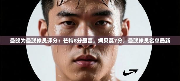 曼晚为曼联球员评分：芒特8分最高，姆贝莫7分，曼联球员名单最新