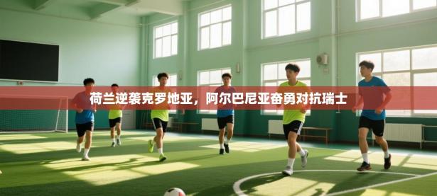 荷兰逆袭克罗地亚，阿尔巴尼亚奋勇对抗瑞士