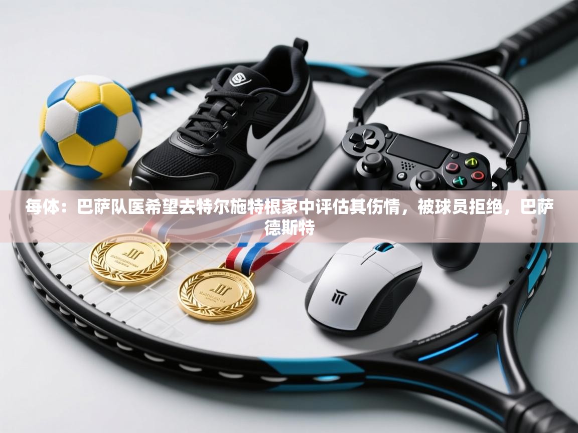 每体：巴萨队医希望去特尔施特根家中评估其伤情，被球员拒绝，巴萨德斯特  第1张