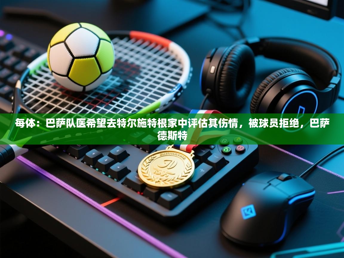 每体：巴萨队医希望去特尔施特根家中评估其伤情，被球员拒绝，巴萨德斯特  第2张